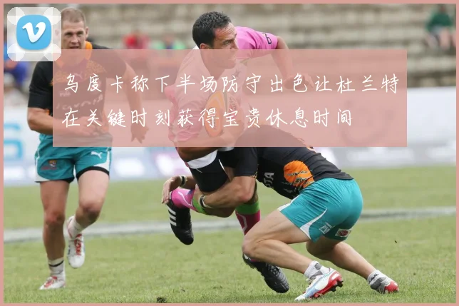 乌度卡称下半场防守出色让杜兰特在关键时刻获得宝贵休息时间