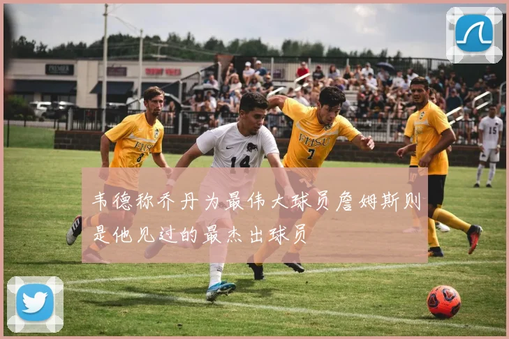 韦德称乔丹为最伟大球员詹姆斯则是他见过的最杰出球员