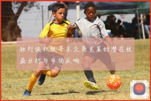 独行侠积极寻求交易克莱的潜在收益分析与市场反响