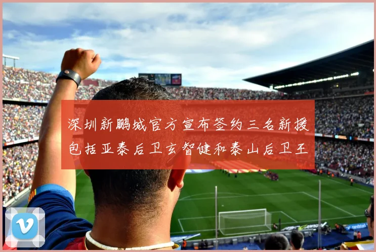 深圳新鹏城官方宣布签约三名新援包括亚泰后卫玄智健和泰山后卫王昱衡