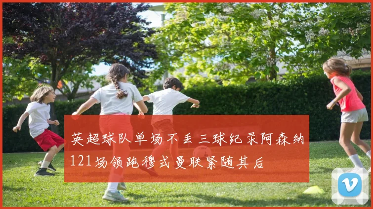 英超球队单场不丢三球纪录阿森纳121场领跑穆式曼联紧随其后