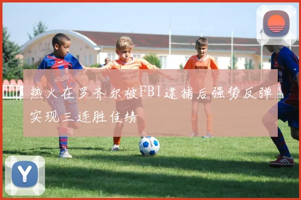 热火在罗齐尔被FBI逮捕后强势反弹实现三连胜佳绩