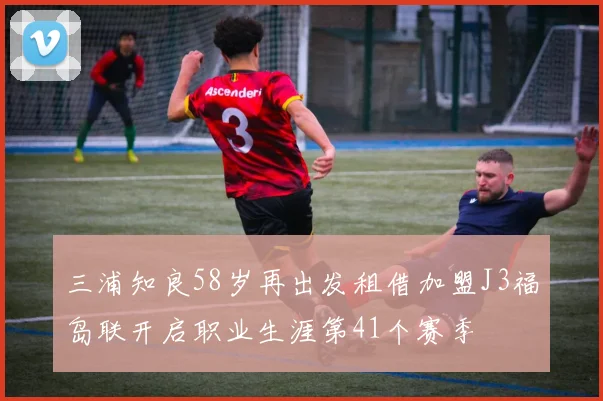三浦知良58岁再出发租借加盟J3福岛联开启职业生涯第41个赛季