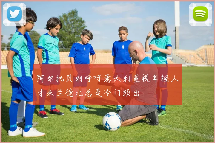 阿尔托贝利呼吁意大利重视年轻人才米兰德比总是冷门频出