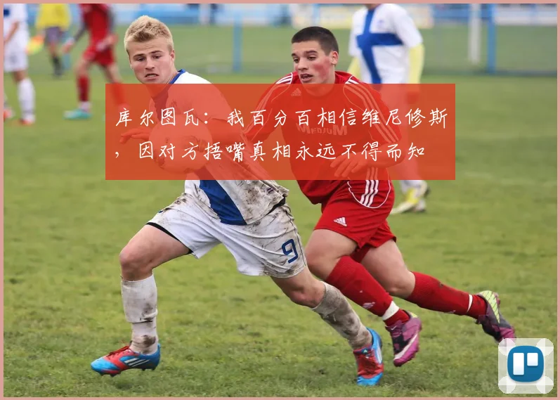 库尔图瓦：我百分百相信维尼修斯，因对方捂嘴真相永远不得而知