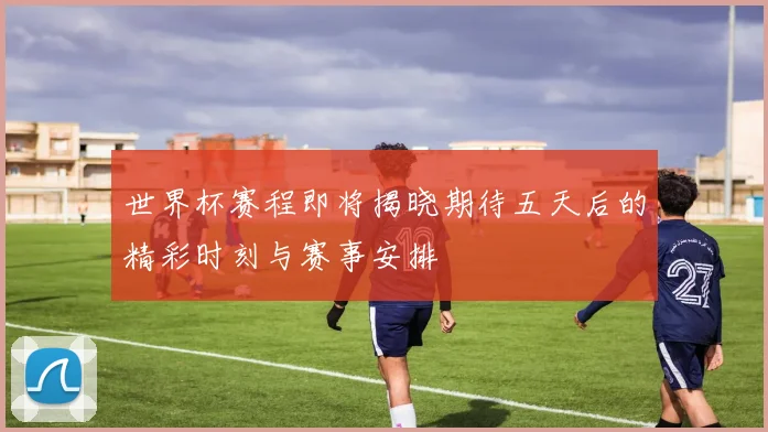 世界杯赛程即将揭晓期待五天后的精彩时刻与赛事安排