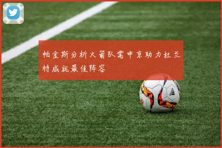 帕金斯分析火箭队需申京助力杜兰特成就最佳阵容