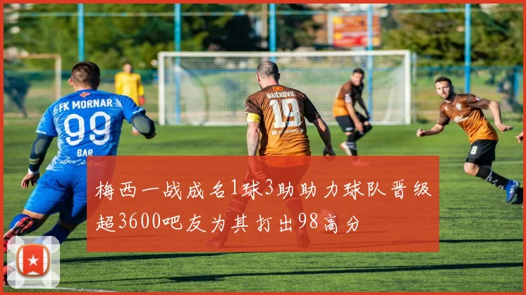 梅西一战成名1球3助助力球队晋级超3600吧友为其打出98高分