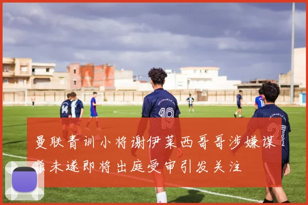 曼联青训小将谢伊莱西哥哥涉嫌谋杀未遂即将出庭受审引发关注