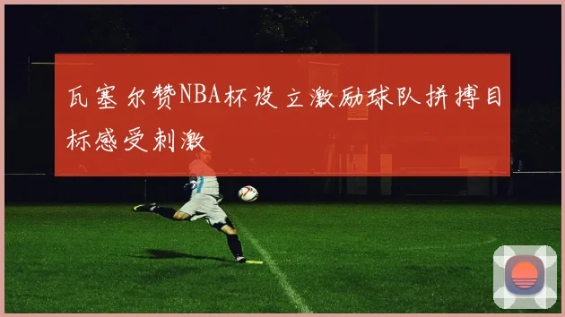 瓦塞尔赞NBA杯设立激励球队拼搏目标感受刺激