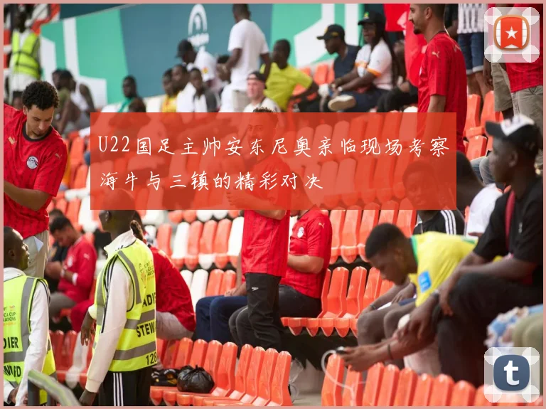U22国足主帅安东尼奥亲临现场考察海牛与三镇的精彩对决