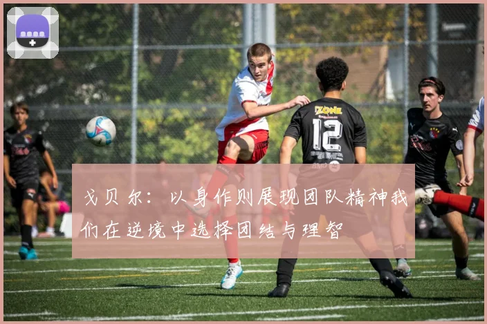 戈贝尔：以身作则展现团队精神我们在逆境中选择团结与理智