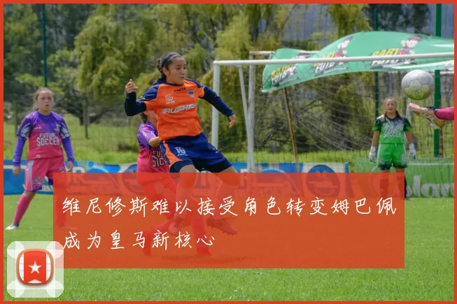 维尼修斯难以接受角色转变姆巴佩成为皇马新核心