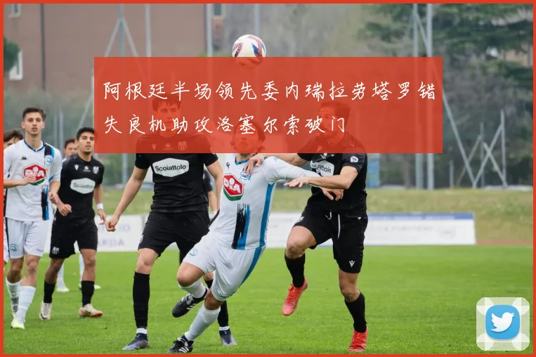 阿根廷半场领先委内瑞拉劳塔罗错失良机助攻洛塞尔索破门