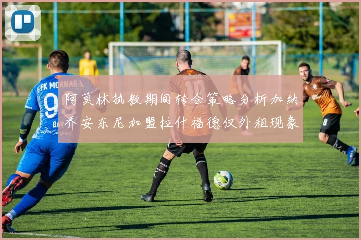 阿莫林执教期间转会策略分析加纳乔安东尼加盟拉什福德仅外租现象探讨