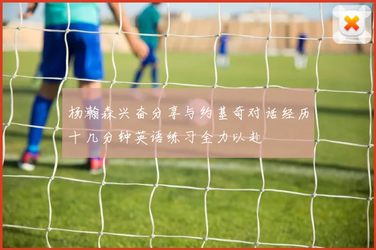 杨瀚森兴奋分享与约基奇对话经历十几分钟英语练习全力以赴