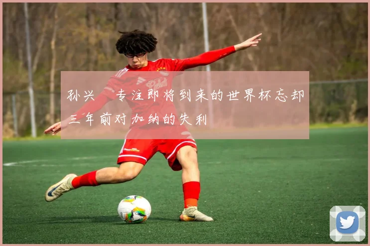 孙兴慜专注即将到来的世界杯忘却三年前对加纳的失利