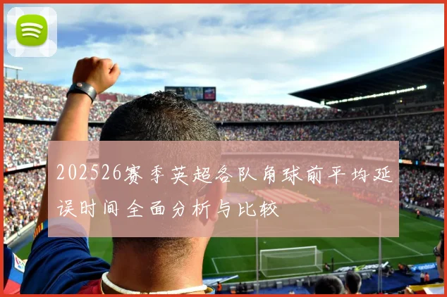 202526赛季英超各队角球前平均延误时间全面分析与比较