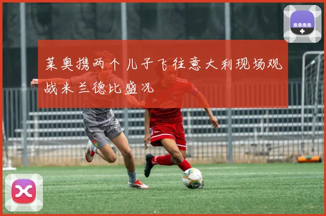 莱奥携两个儿子飞往意大利现场观战米兰德比盛况