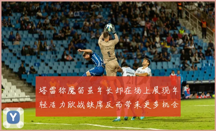 塔雷称魔笛虽年长却在场上展现年轻活力欧战缺席反而带来更多机会