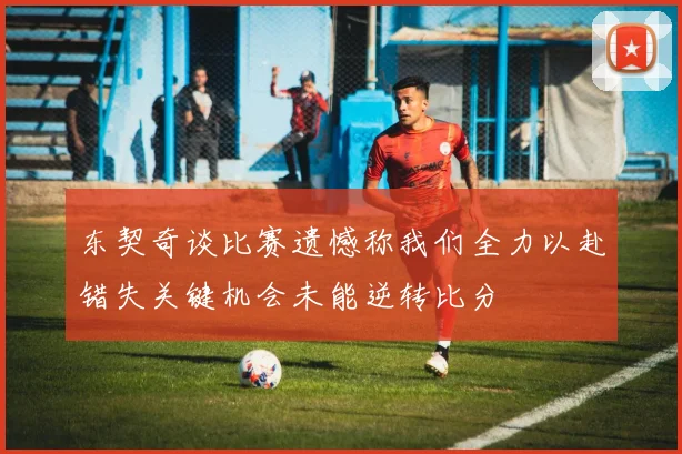 东契奇谈比赛遗憾称我们全力以赴错失关键机会未能逆转比分