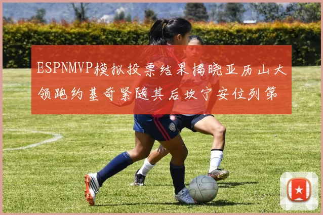 ESPNMVP模拟投票结果揭晓亚历山大领跑约基奇紧随其后坎宁安位列第三