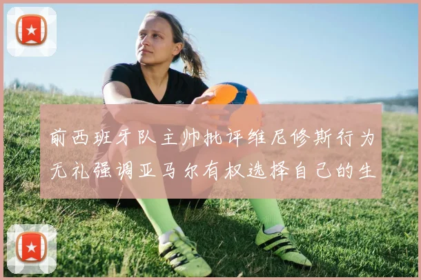 前西班牙队主帅批评维尼修斯行为无礼强调亚马尔有权选择自己的生活方式