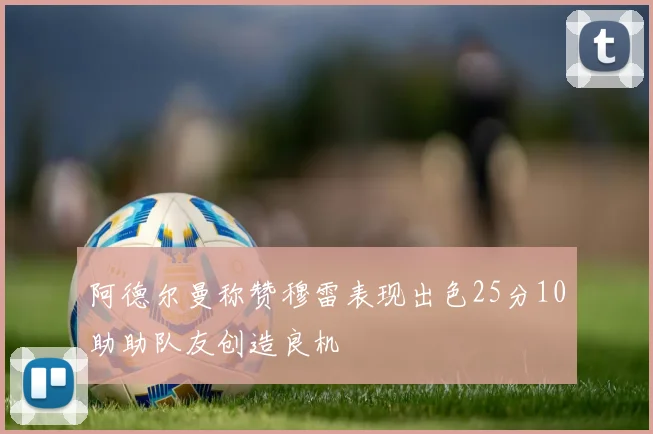 阿德尔曼称赞穆雷表现出色25分10助助队友创造良机