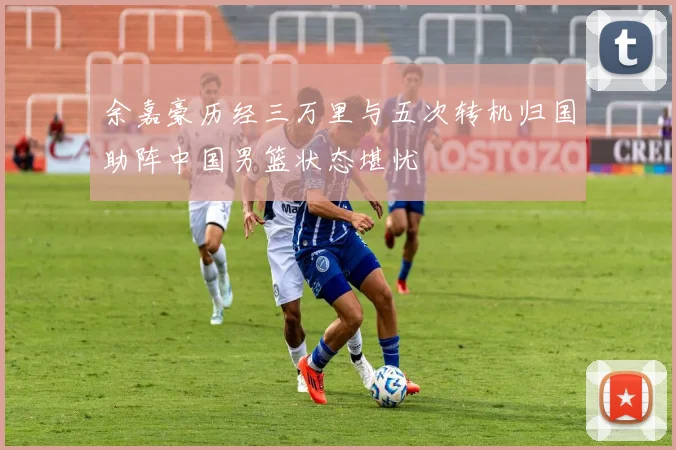 余嘉豪历经三万里与五次转机归国助阵中国男篮状态堪忧