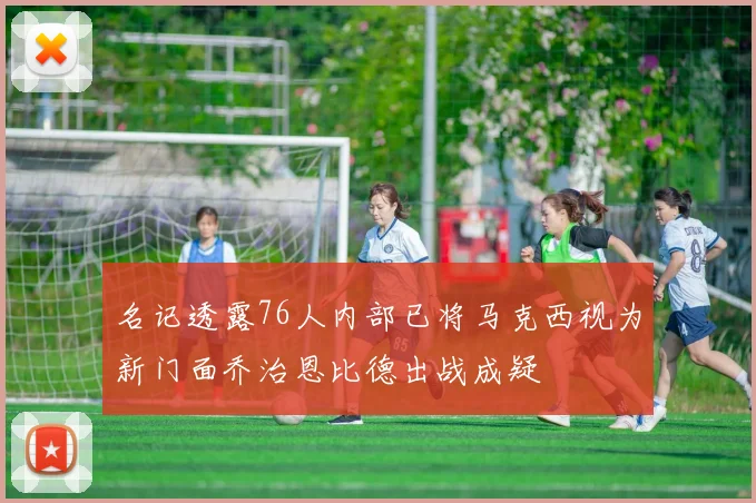 名记透露76人内部已将马克西视为新门面乔治恩比德出战成疑