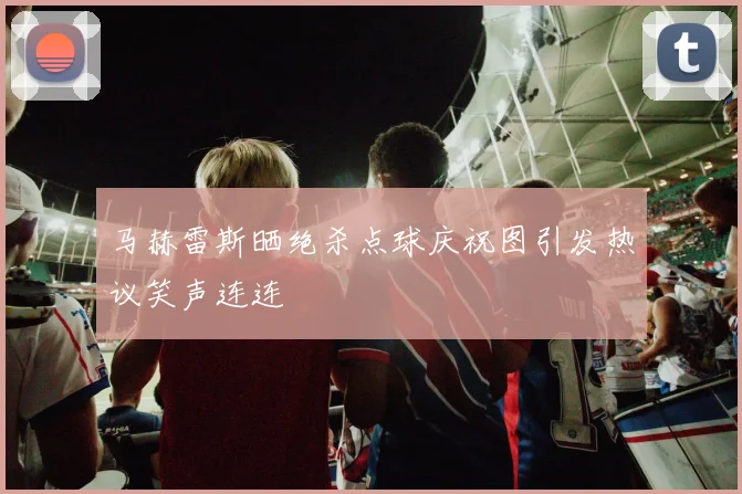 马赫雷斯晒绝杀点球庆祝图引发热议笑声连连