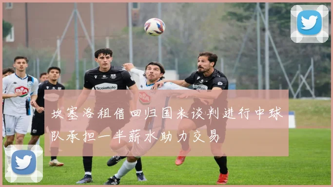 坎塞洛租借回归国米谈判进行中球队承担一半薪水助力交易