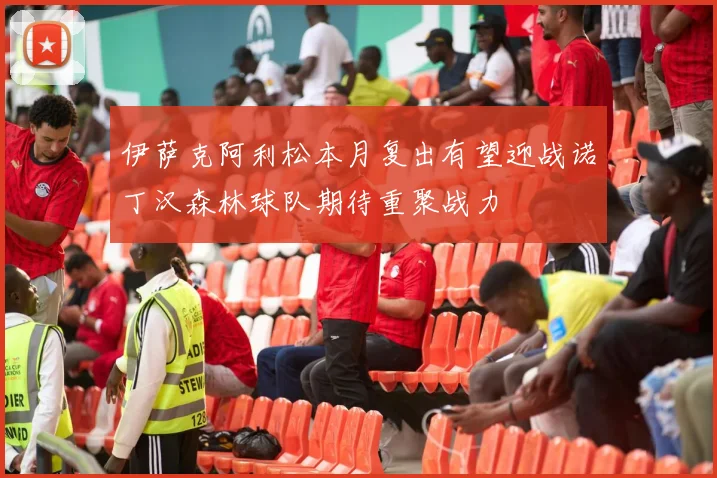 伊萨克阿利松本月复出有望迎战诺丁汉森林球队期待重聚战力