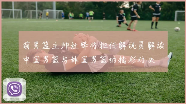 前男篮主帅杜锋将担任解说员解读中国男篮与韩国男篮的精彩对决