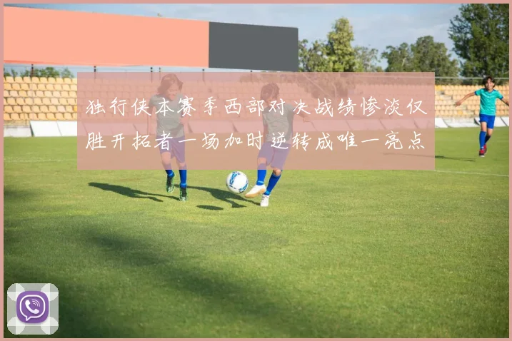 独行侠本赛季西部对决战绩惨淡仅胜开拓者一场加时逆转成唯一亮点