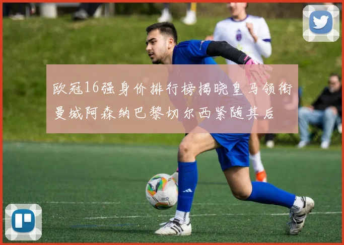 欧冠16强身价排行榜揭晓皇马领衔曼城阿森纳巴黎切尔西紧随其后