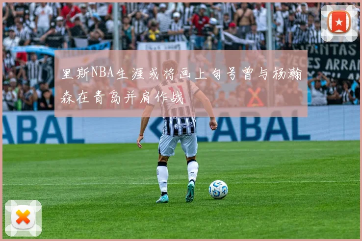 里斯NBA生涯或将画上句号曾与杨瀚森在青岛并肩作战