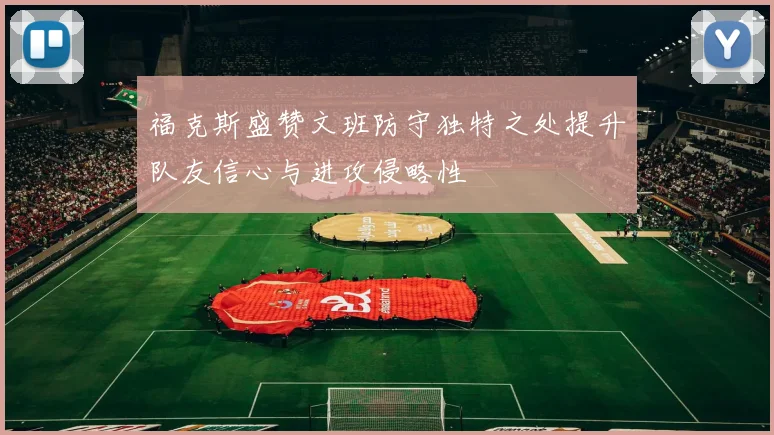 福克斯盛赞文班防守独特之处提升队友信心与进攻侵略性