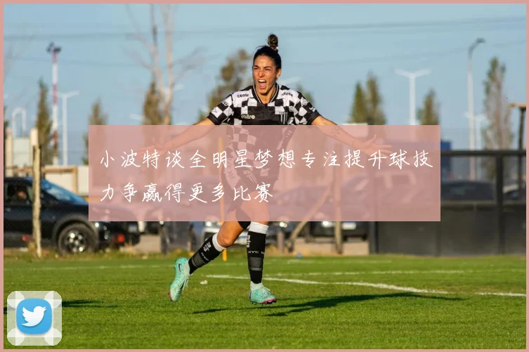 小波特谈全明星梦想专注提升球技力争赢得更多比赛