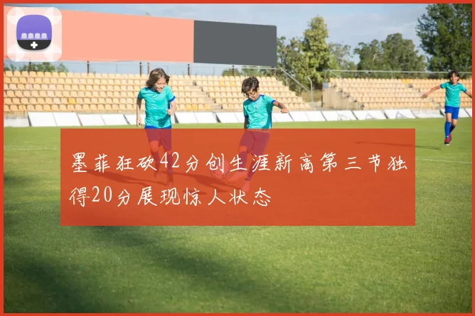 墨菲狂砍42分创生涯新高第三节独得20分展现惊人状态